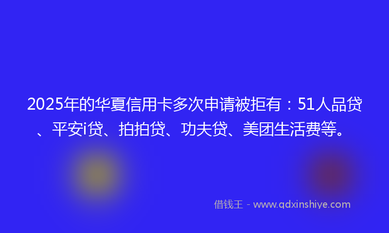 2025年的华夏信用卡多次申请被拒有：51人品贷、平安i贷、拍拍贷、功夫贷、美团生活费等。