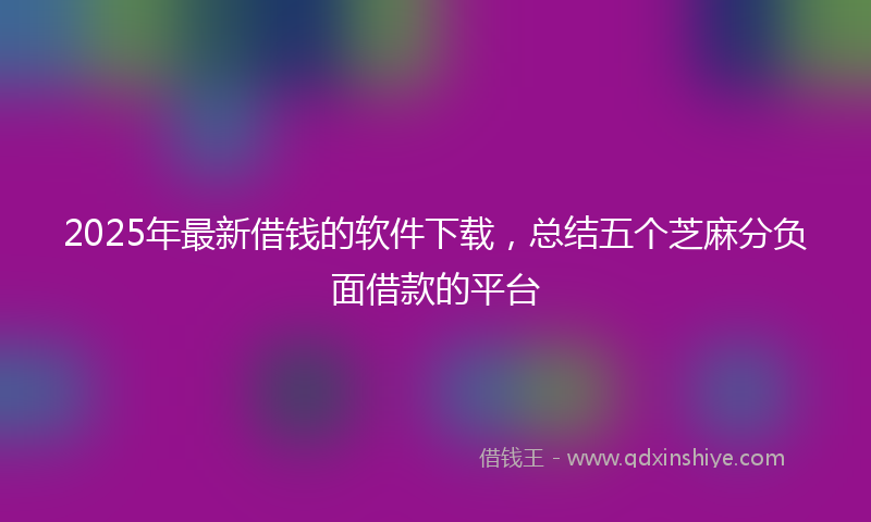 2025年最新借钱的软件下载，总结五个芝麻分负面借款的平台