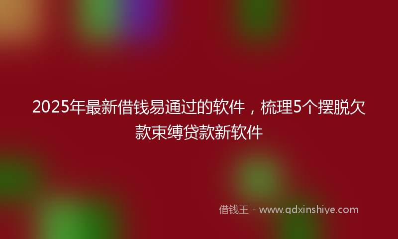2025年最新借钱易通过的软件，梳理5个摆脱欠款束缚贷款新软件