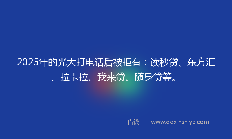2025年的光大打电话后被拒有：读秒贷、东方汇、拉卡拉、我来贷、随身贷等。