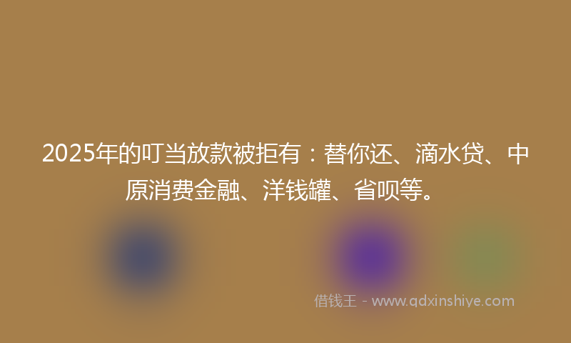 2025年的叮当放款被拒有：替你还、滴水贷、中原消费金融、洋钱罐、省呗等。
