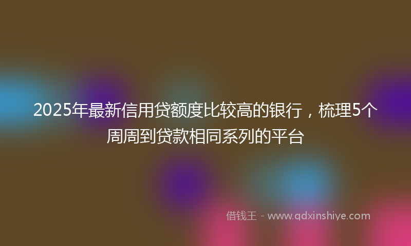 2025年最新信用贷额度比较高的银行，梳理5个周周到贷款相同系列的平台