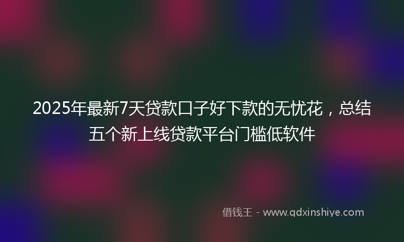 2025年最新7天贷款口子好下款的无忧花，总结五个新上线贷款平台门槛低软件