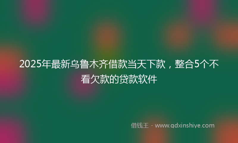 2025年最新乌鲁木齐借款当天下款，整合5个不看欠款的贷款软件