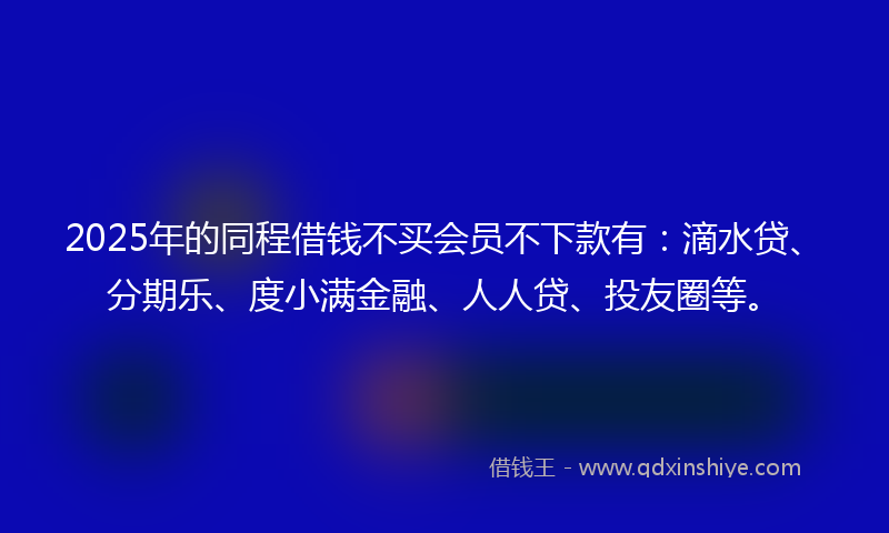 2025年的同程借钱不买会员不下款有：滴水贷、分期乐、度小满金融、人人贷、投友圈等。