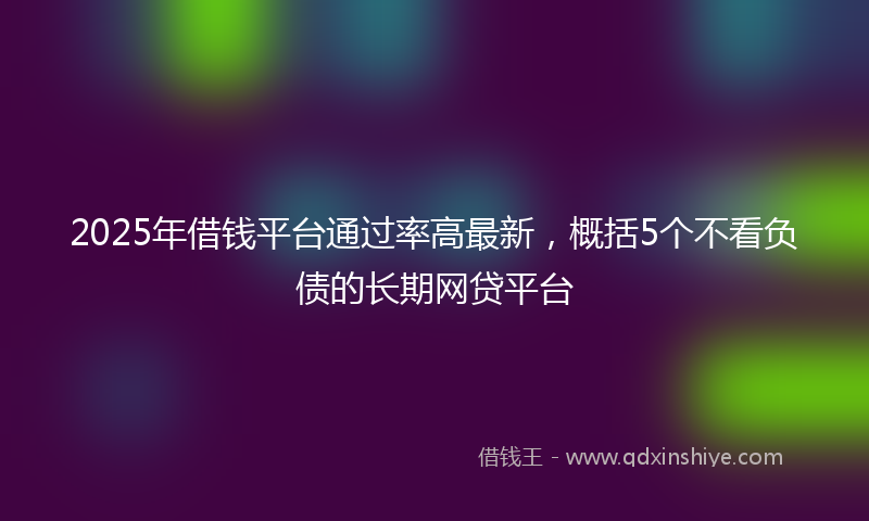 2025年借钱平台通过率高最新，概括5个不看负债的长期网贷平台