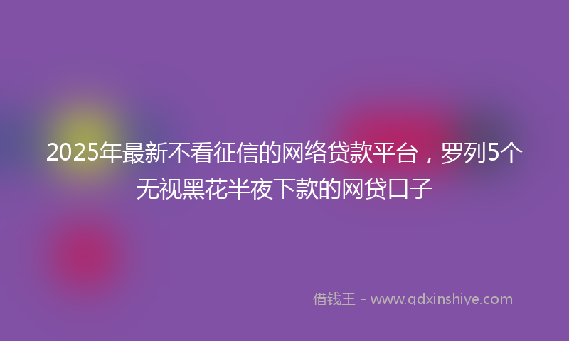 2025年最新不看征信的网络贷款平台，罗列5个无视黑花半夜下款的网贷口子