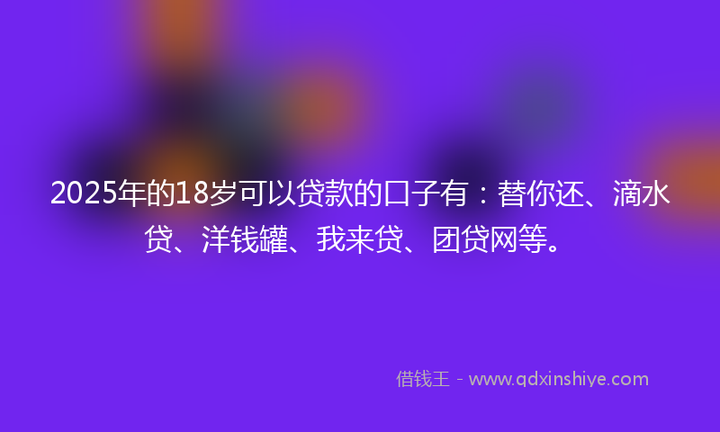 2025年的18岁可以贷款的口子有：替你还、滴水贷、洋钱罐、我来贷、团贷网等。