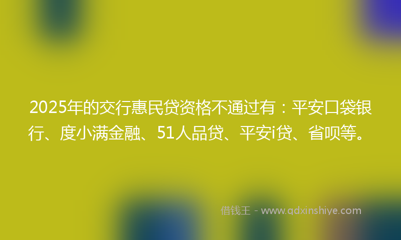 2025年的交行惠民贷资格不通过有：平安口袋银行、度小满金融、51人品贷、平安i贷、省呗等。