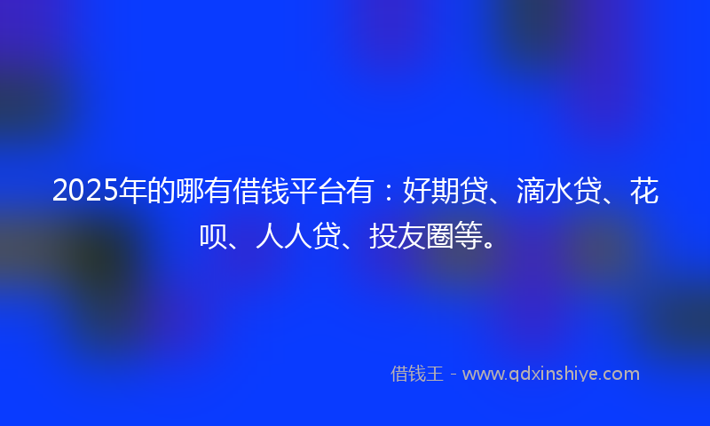 2025年的哪有借钱平台有：好期贷、滴水贷、花呗、人人贷、投友圈等。