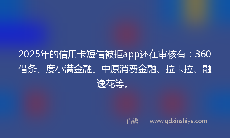 2025年的信用卡短信被拒app还在审核有：360借条、度小满金融、中原消费金融、拉卡拉、融逸花等。