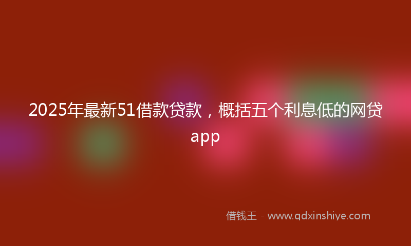 2025年最新51借款贷款，概括五个利息低的网贷app
