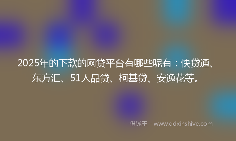 2025年的下款的网贷平台有哪些呢有：快贷通、东方汇、51人品贷、柯基贷、安逸花等。