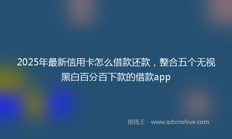 2025年最新信用卡怎么借款还款，整合五个无视黑白百分百下款的借款app
