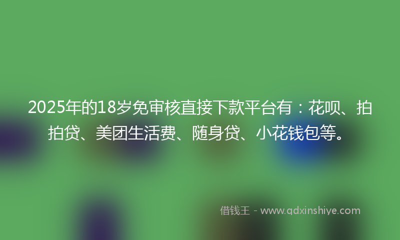 2025年的18岁免审核直接下款平台有：花呗、拍拍贷、美团生活费、随身贷、小花钱包等。