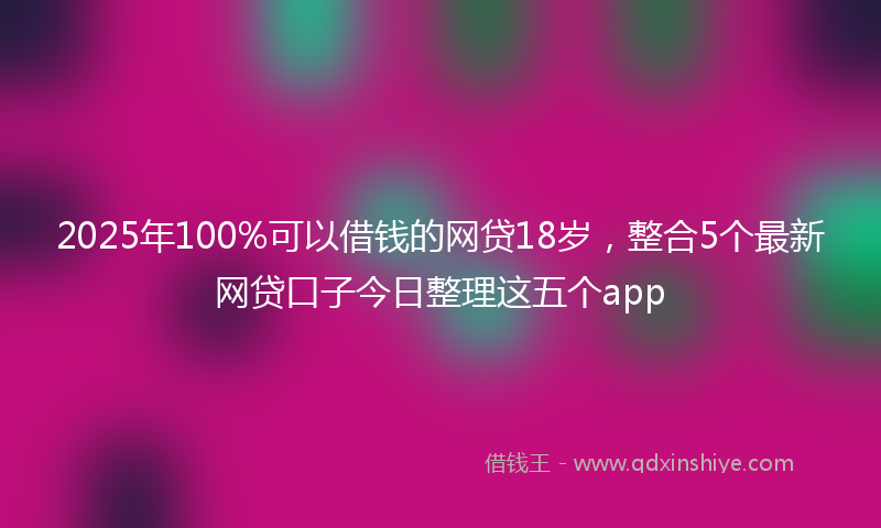 2025年100%可以借钱的网贷18岁，整合5个最新网贷口子今日整理这五个app