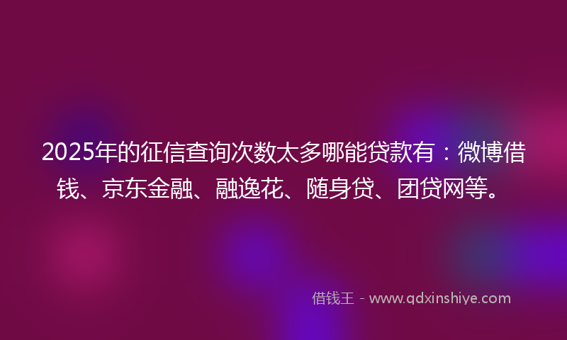2025年的征信查询次数太多哪能贷款有：微博借钱、京东金融、融逸花、随身贷、团贷网等。