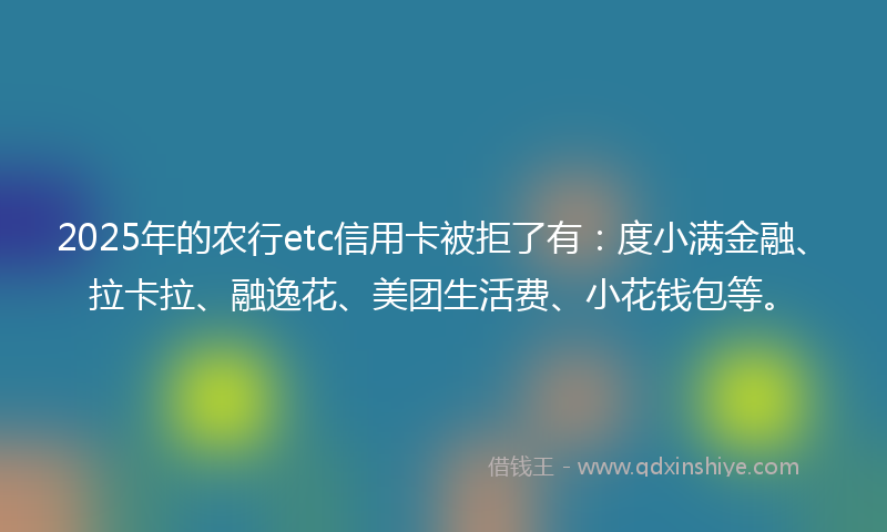2025年的农行etc信用卡被拒了有：度小满金融、拉卡拉、融逸花、美团生活费、小花钱包等。