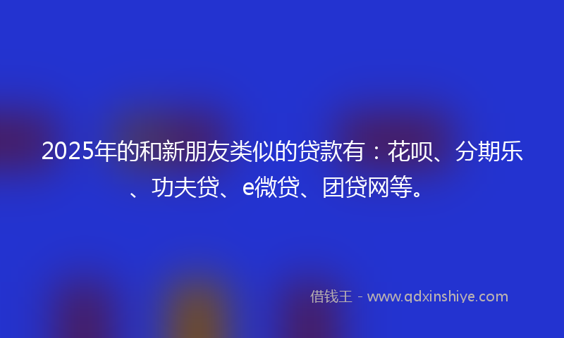2025年的和新朋友类似的贷款有：花呗、分期乐、功夫贷、e微贷、团贷网等。