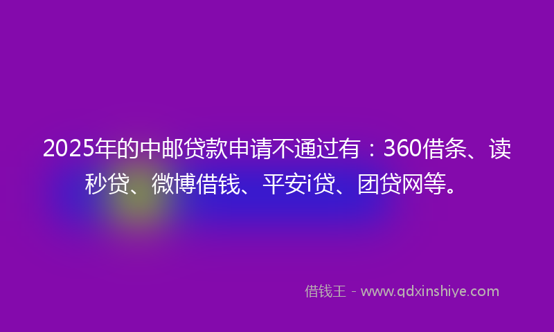 2025年的中邮贷款申请不通过有：360借条、读秒贷、微博借钱、平安i贷、团贷网等。