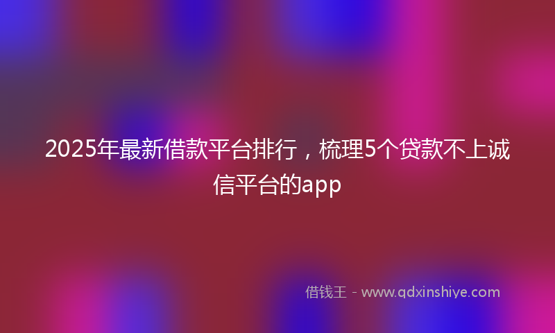 2025年最新借款平台排行，梳理5个贷款不上诚信平台的app