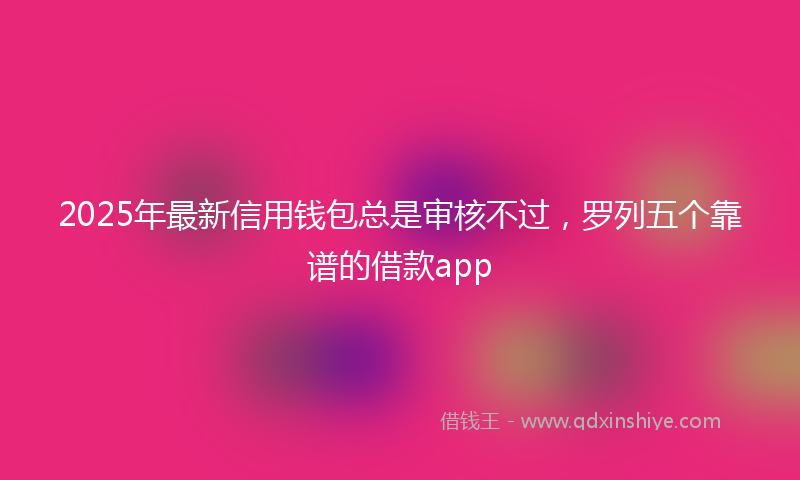 2025年最新信用钱包总是审核不过，罗列五个靠谱的借款app