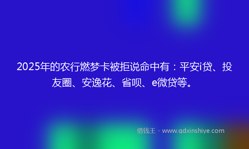 2025年的农行燃梦卡被拒说命中有：平安i贷、投友圈、安逸花、省呗、e微贷等。