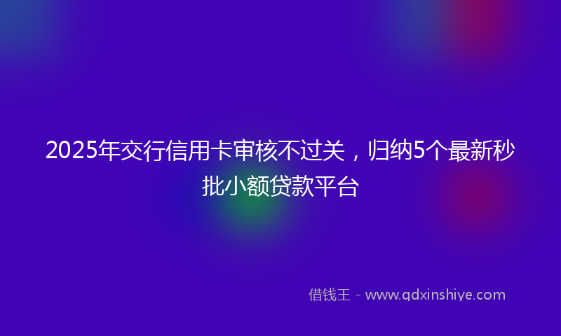 2025年交行信用卡审核不过关，归纳5个最新秒批小额贷款平台