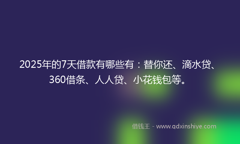2025年的7天借款有哪些有：替你还、滴水贷、360借条、人人贷、小花钱包等。