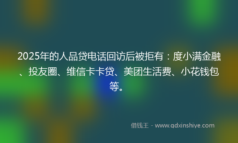 2025年的人品贷电话回访后被拒有：度小满金融、投友圈、维信卡卡贷、美团生活费、小花钱包等。