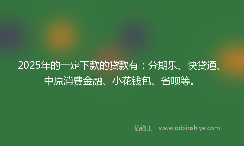 2025年的一定下款的贷款有：分期乐、快贷通、中原消费金融、小花钱包、省呗等。
