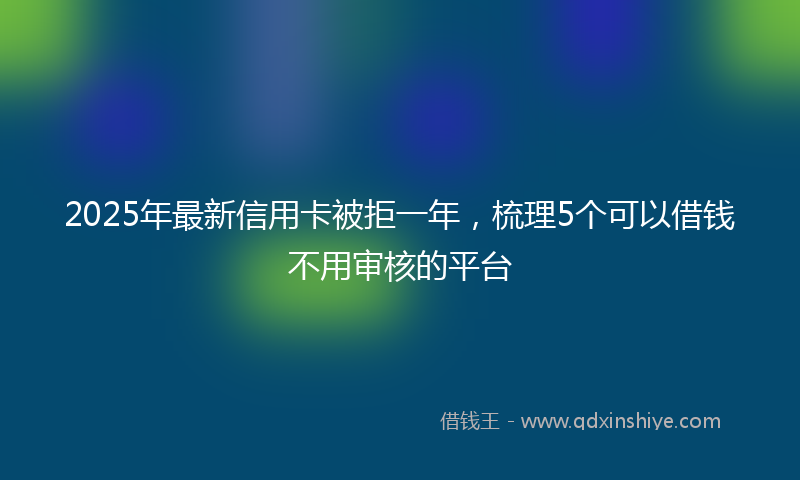 2025年最新信用卡被拒一年，梳理5个可以借钱不用审核的平台