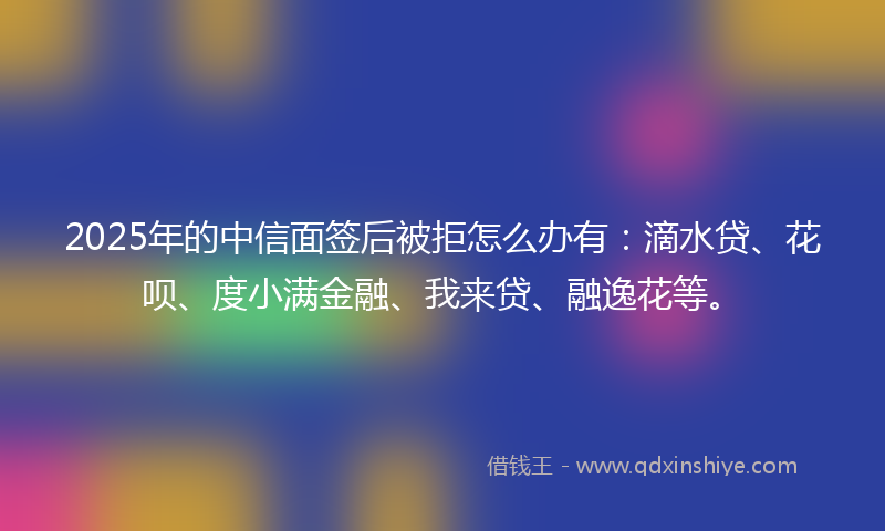 2025年的中信面签后被拒怎么办有：滴水贷、花呗、度小满金融、我来贷、融逸花等。