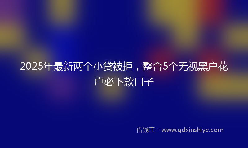 2025年最新两个小贷被拒，整合5个无视黑户花户必下款口子