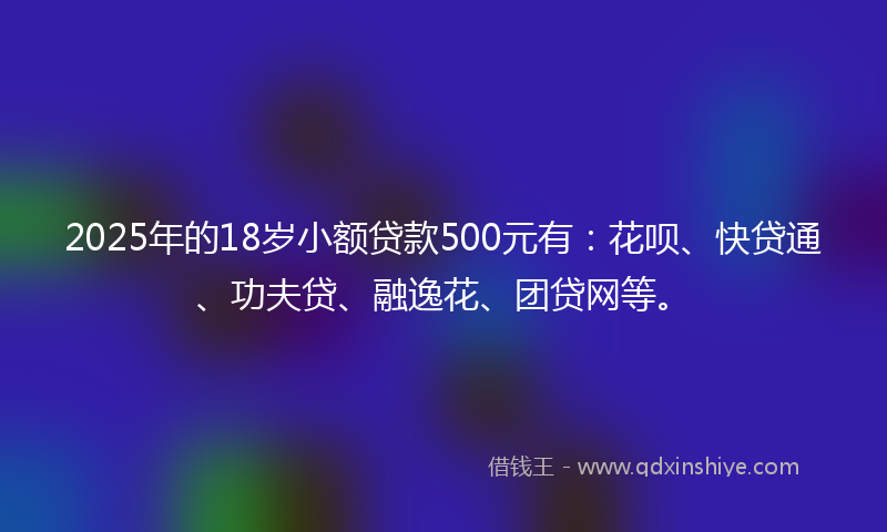 2025年的18岁小额贷款500元有：花呗、快贷通、功夫贷、融逸花、团贷网等。
