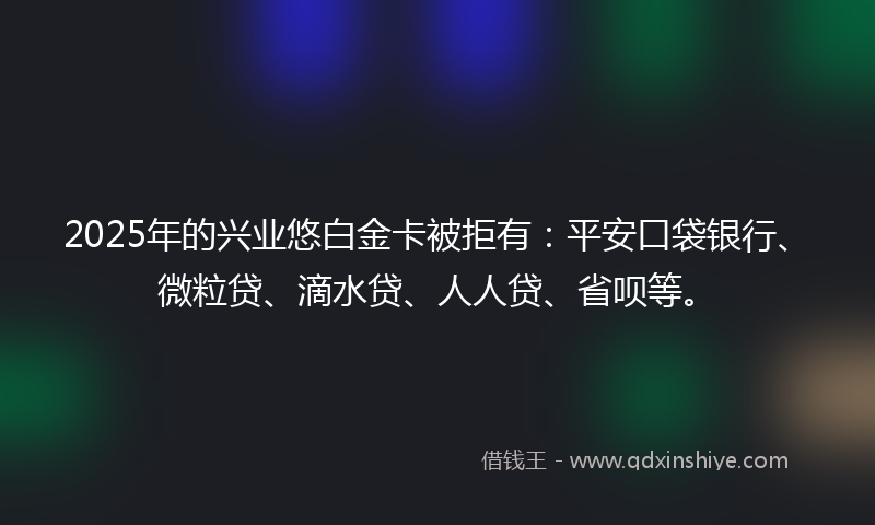 2025年的兴业悠白金卡被拒有：平安口袋银行、微粒贷、滴水贷、人人贷、省呗等。