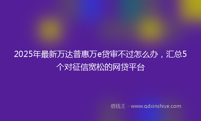 2025年最新万达普惠万e贷审不过怎么办，汇总5个对征信宽松的网贷平台
