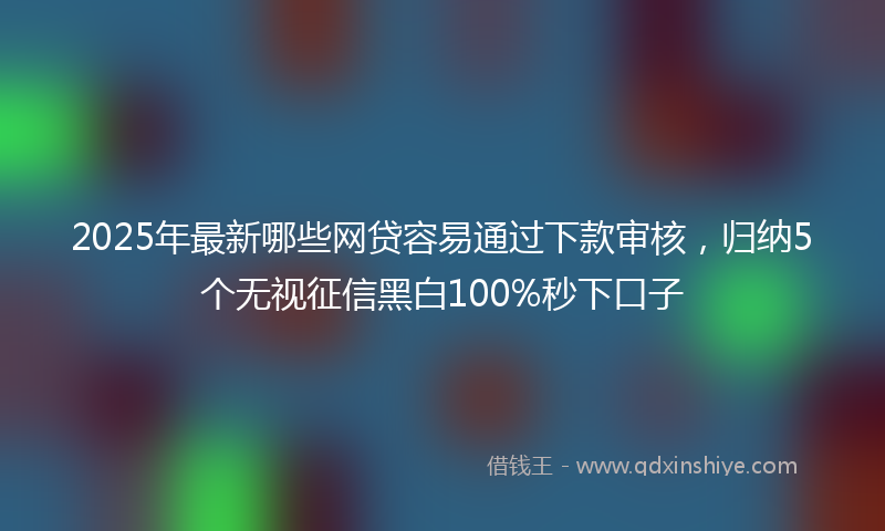 2025年最新哪些网贷容易通过下款审核，归纳5个无视征信黑白100%秒下口子