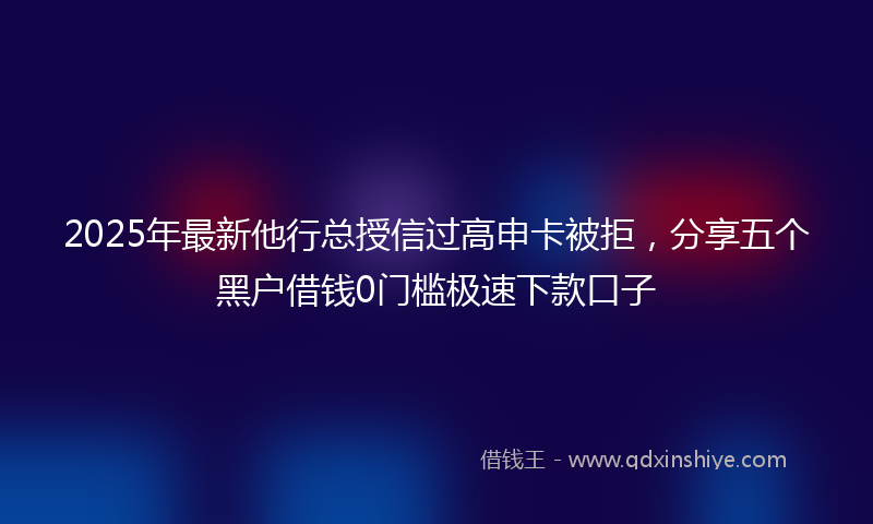 2025年最新他行总授信过高申卡被拒，分享五个黑户借钱0门槛极速下款口子