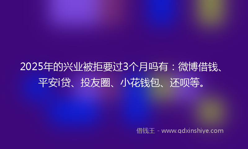 2025年的兴业被拒要过3个月吗有：微博借钱、平安i贷、投友圈、小花钱包、还呗等。