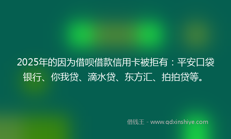 2025年的因为借呗借款信用卡被拒有：平安口袋银行、你我贷、滴水贷、东方汇、拍拍贷等。