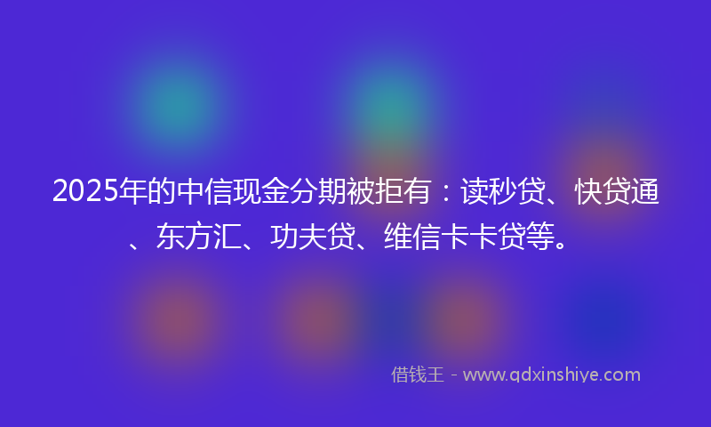 2025年的中信现金分期被拒有：读秒贷、快贷通、东方汇、功夫贷、维信卡卡贷等。