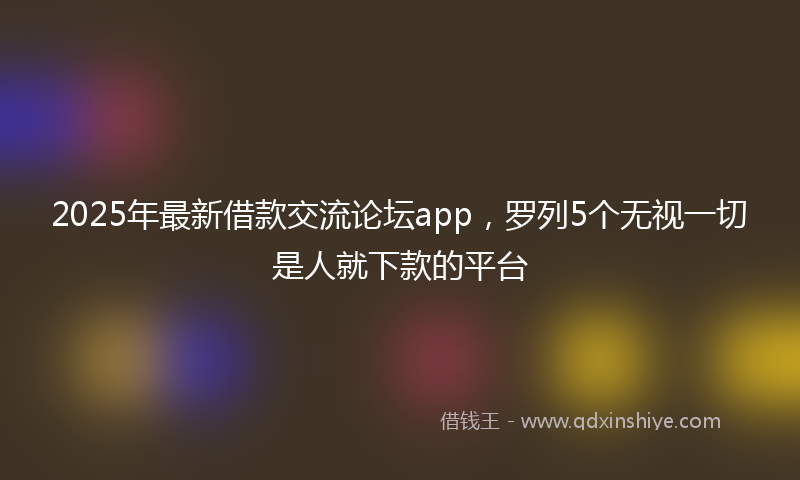 2025年最新借款交流论坛app，罗列5个无视一切是人就下款的平台