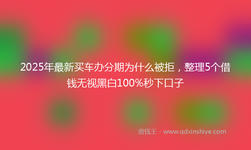 2025年最新买车办分期为什么被拒，整理5个借钱无视黑白100%秒下口子