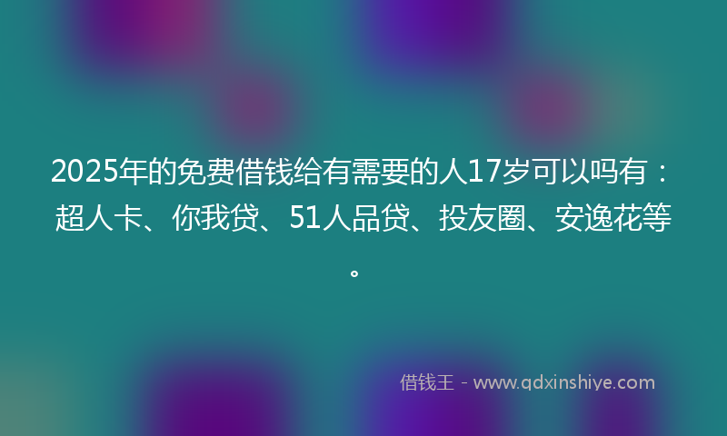 2025年的免费借钱给有需要的人17岁可以吗有：超人卡、你我贷、51人品贷、投友圈、安逸花等。