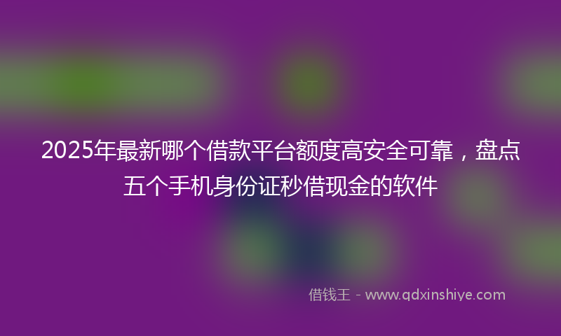 2025年最新哪个借款平台额度高安全可靠，盘点五个手机身份证秒借现金的软件