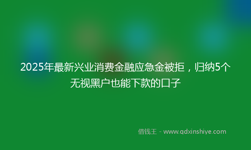 2025年最新兴业消费金融应急金被拒，归纳5个无视黑户也能下款的口子