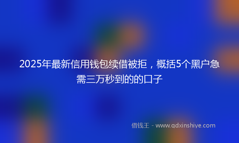 2025年最新信用钱包续借被拒，概括5个黑户急需三万秒到的的口子