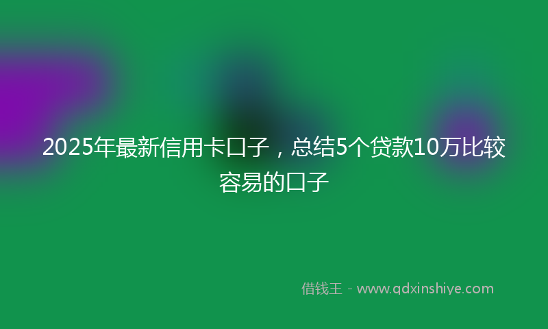 2025年最新信用卡口子，总结5个贷款10万比较容易的口子