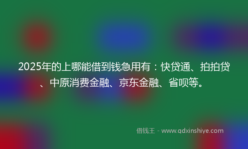 2025年的上哪能借到钱急用有：快贷通、拍拍贷、中原消费金融、京东金融、省呗等。